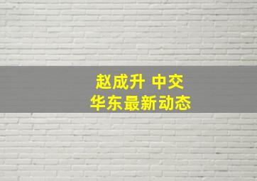 赵成升 中交 华东最新动态